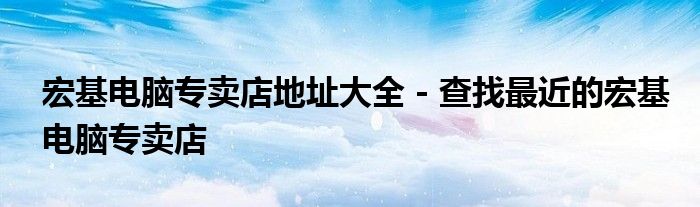 宏基电脑专卖店地址大全 - 查找最近的宏基电脑专卖店