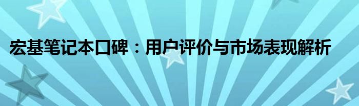 宏基笔记本口碑：用户评价与市场表现解析