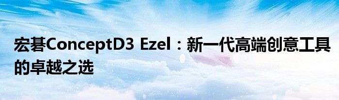 宏碁ConceptD3 Ezel：新一代高端创意工具的卓越之选