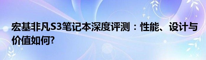 宏基非凡S3笔记本深度评测：性能、设计与价值如何?