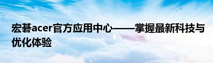 宏碁acer官方应用中心——掌握最新科技与优化体验