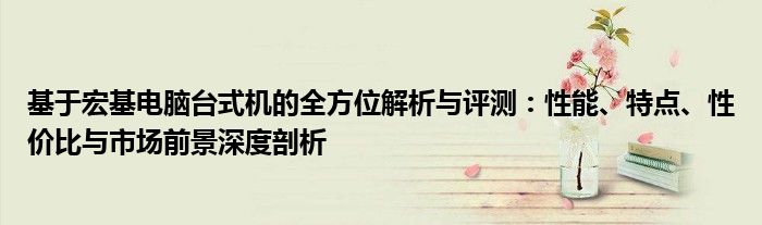 基于宏基电脑台式机的全方位解析与评测：性能、特点、性价比与市场前景深度剖析