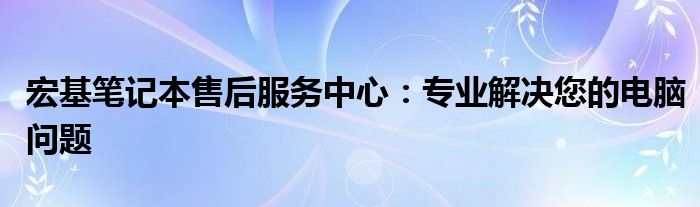 宏基笔记本售后服务中心：专业解决您的电脑问题