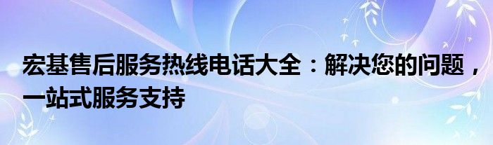 宏基售后服务热线电话大全：解决您的问题，一站式服务支持