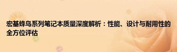 宏基蜂鸟系列笔记本质量深度解析：性能、设计与耐用性的全方位评估