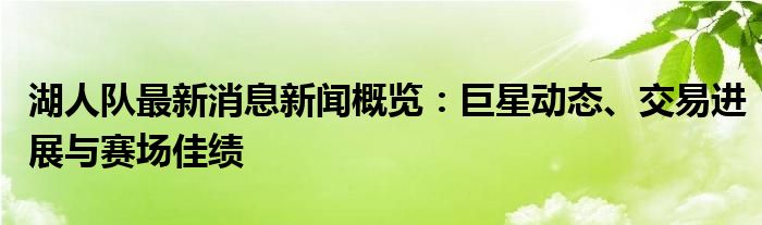 湖人队最新消息新闻概览：巨星动态、交易进展与赛场佳绩