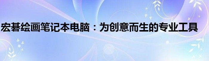 宏碁绘画笔记本电脑：为创意而生的专业工具