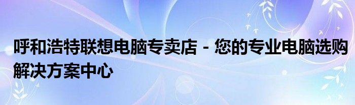 呼和浩特联想电脑专卖店 - 您的专业电脑选购解决方案中心