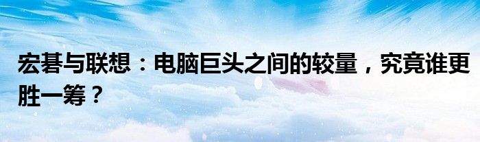 宏碁与联想：电脑巨头之间的较量，究竟谁更胜一筹？