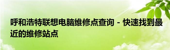 呼和浩特联想电脑维修点查询 - 快速找到最近的维修站点