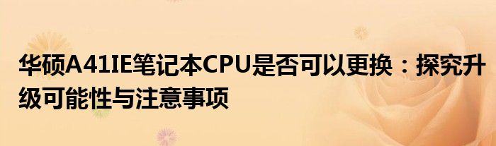 华硕A41IE笔记本CPU是否可以更换：探究升级可能性与注意事项