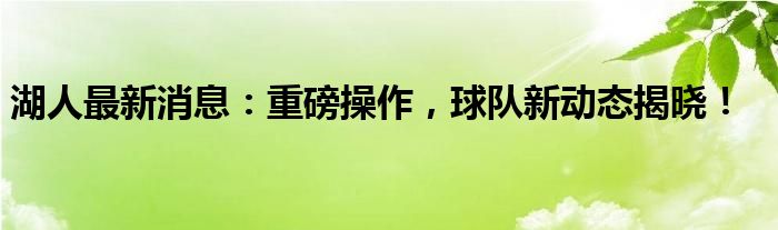 湖人最新消息：重磅操作，球队新动态揭晓！