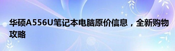 华硕A556U笔记本电脑原价信息，全新购物攻略