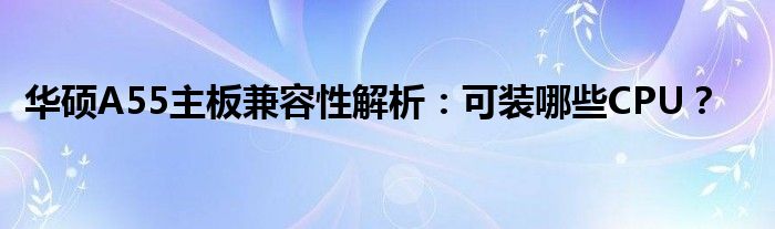 华硕A55主板兼容性解析：可装哪些CPU？