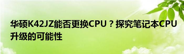 华硕K42JZ能否更换CPU？探究笔记本CPU升级的可能性