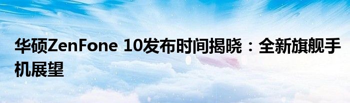 华硕ZenFone 10发布时间揭晓：全新旗舰手机展望