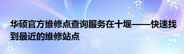 华硕官方维修点查询服务在十堰——快速找到最近的维修站点