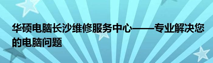 华硕电脑长沙维修服务中心——专业解决您的电脑问题