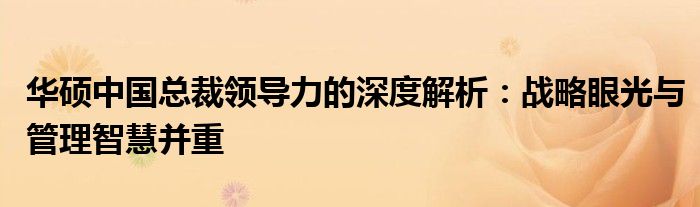 华硕中国总裁领导力的深度解析：战略眼光与管理智慧并重