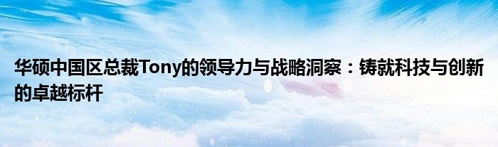 华硕中国区总裁Tony的领导力与战略洞察：铸就科技与创新的卓越标杆